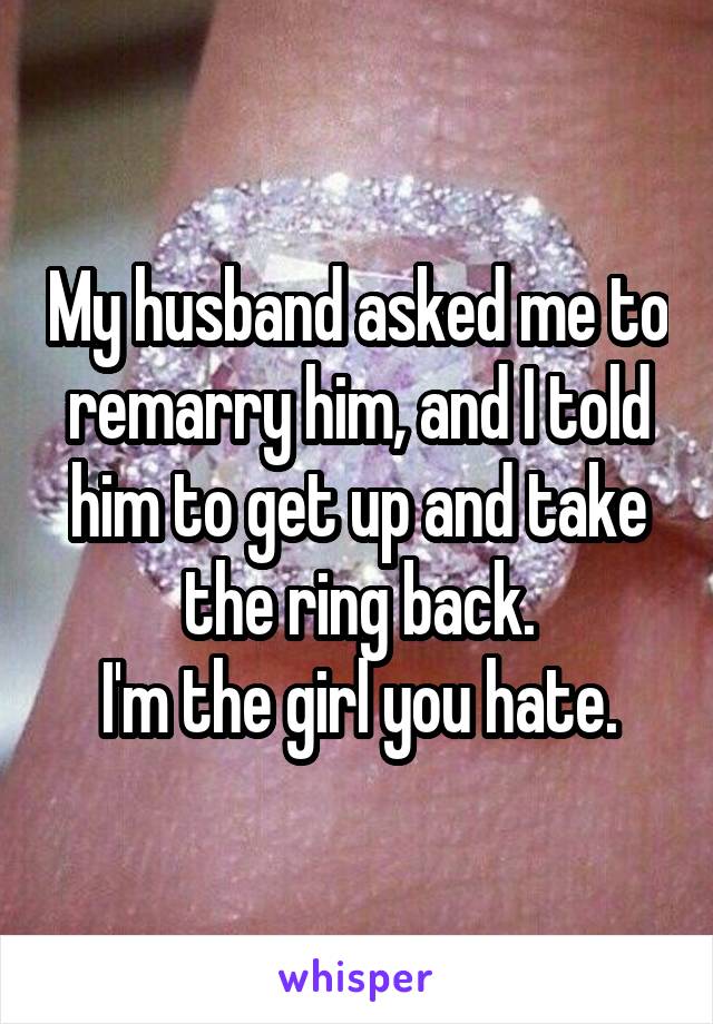 My husband asked me to remarry him, and I told him to get up and take the ring back.
I'm the girl you hate.