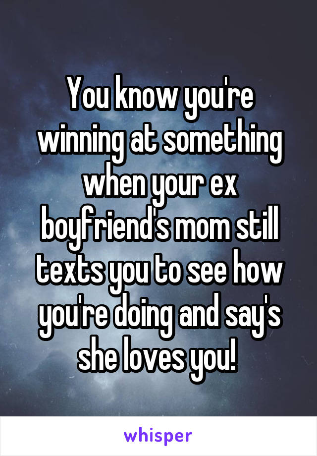 You know you're winning at something when your ex boyfriend's mom still texts you to see how you're doing and say's she loves you! 
