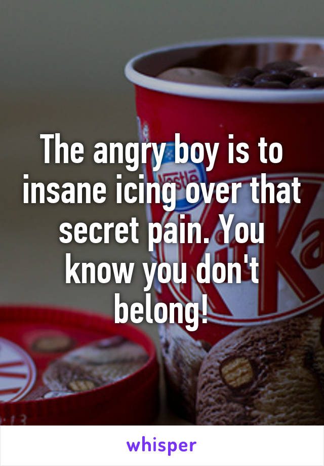 The angry boy is to insane icing over that secret pain. You know you don't belong!