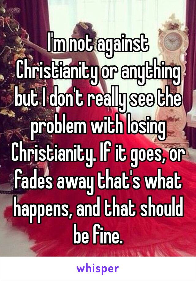 I'm not against Christianity or anything but I don't really see the problem with losing Christianity. If it goes, or fades away that's what happens, and that should be fine.