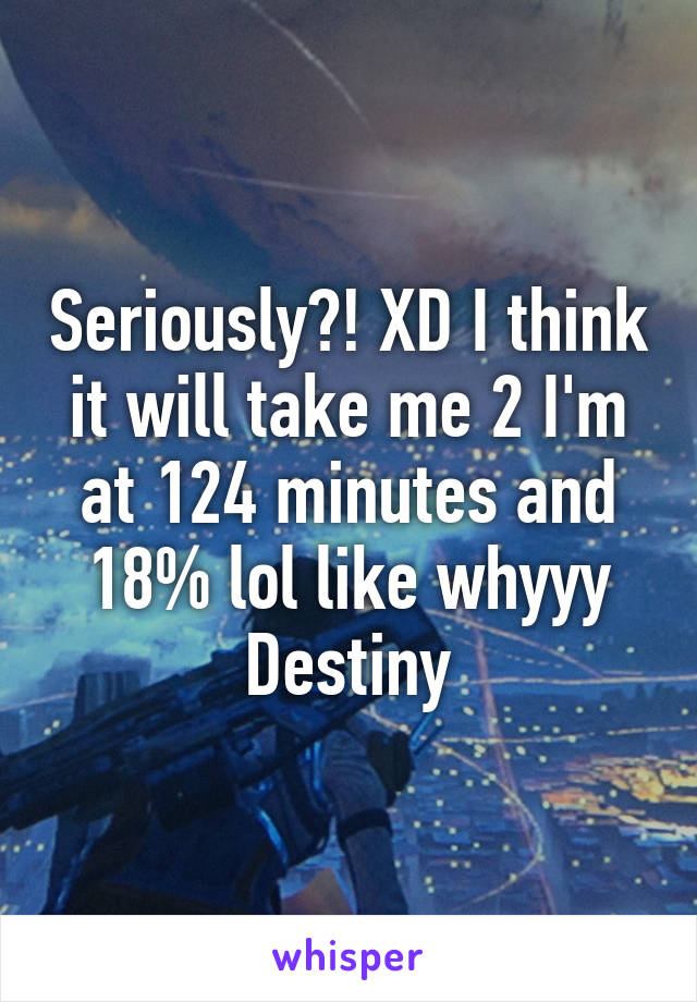 Seriously?! XD I think it will take me 2 I'm at 124 minutes and 18% lol like whyyy Destiny