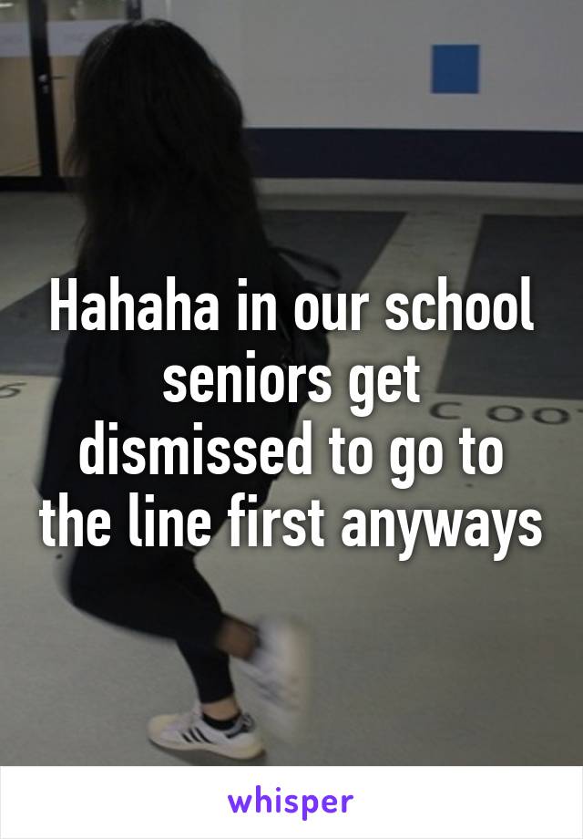 Hahaha in our school seniors get dismissed to go to the line first anyways