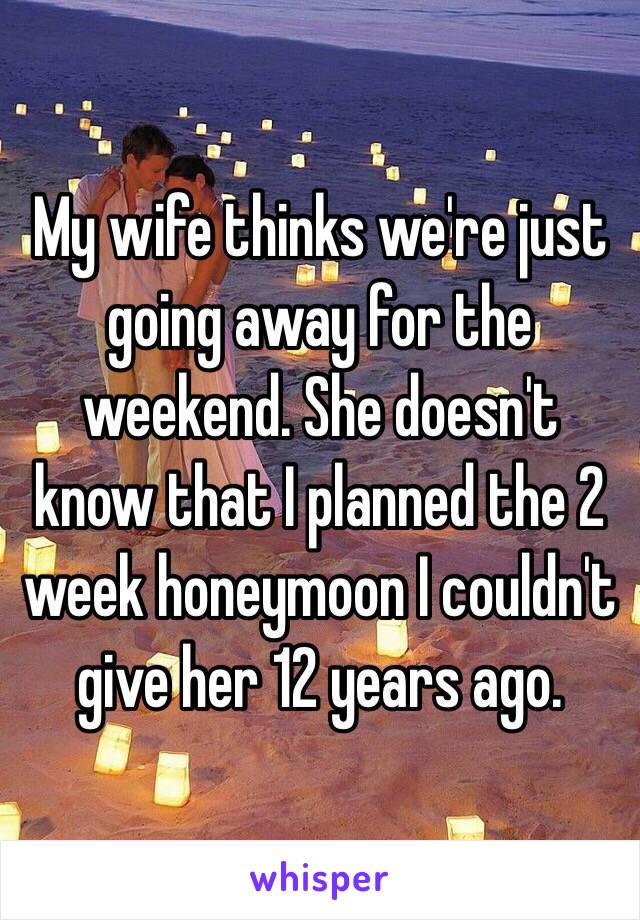 My wife thinks we're just going away for the weekend. She doesn't know that I planned the 2 week honeymoon I couldn't give her 12 years ago. 
