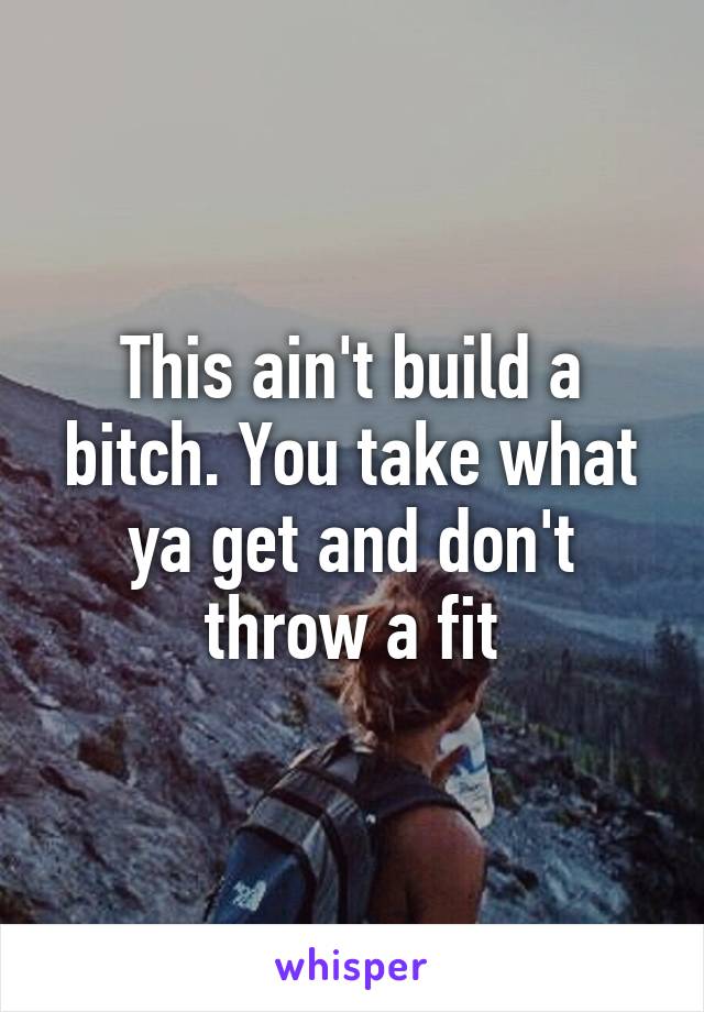 This ain't build a bitch. You take what ya get and don't throw a fit