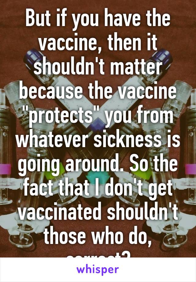 But if you have the vaccine, then it shouldn't matter because the vaccine "protects" you from whatever sickness is going around. So the fact that I don't get vaccinated shouldn't those who do, correct?