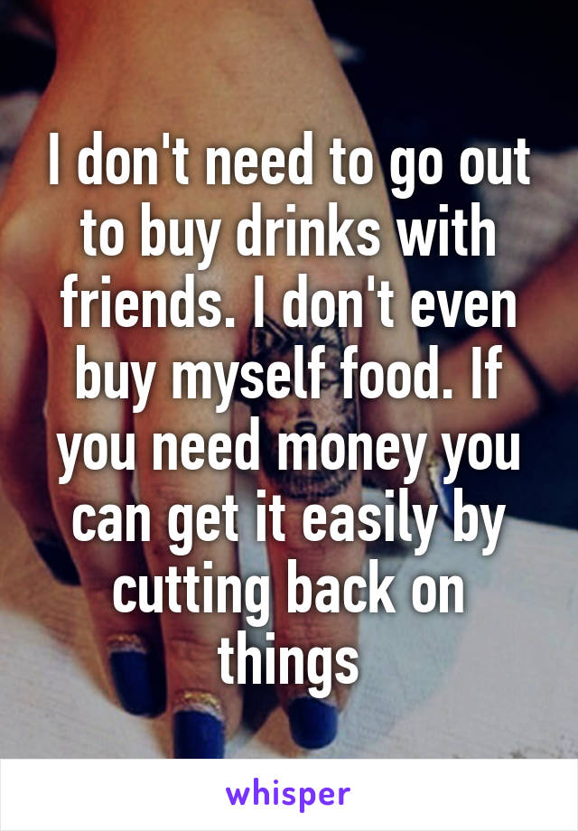 I don't need to go out to buy drinks with friends. I don't even buy myself food. If you need money you can get it easily by cutting back on things