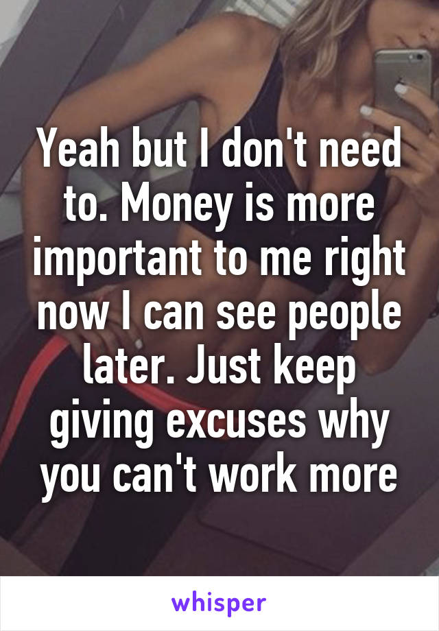 Yeah but I don't need to. Money is more important to me right now I can see people later. Just keep giving excuses why you can't work more