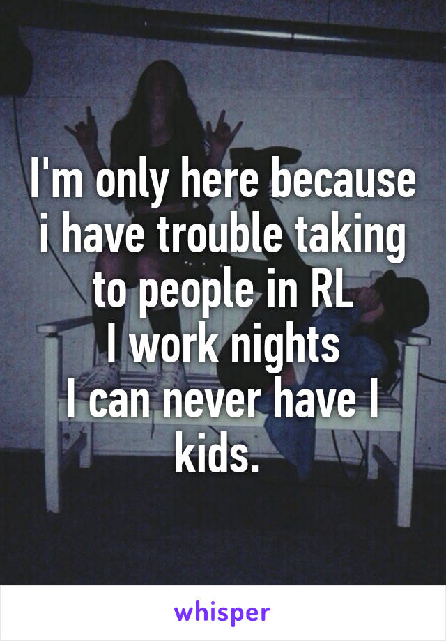 I'm only here because i have trouble taking to people in RL
I work nights
I can never have I kids. 