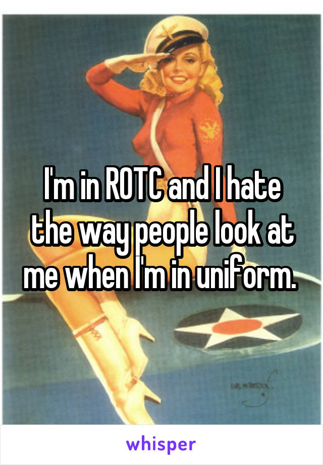 I'm in ROTC and I hate the way people look at me when I'm in uniform. 