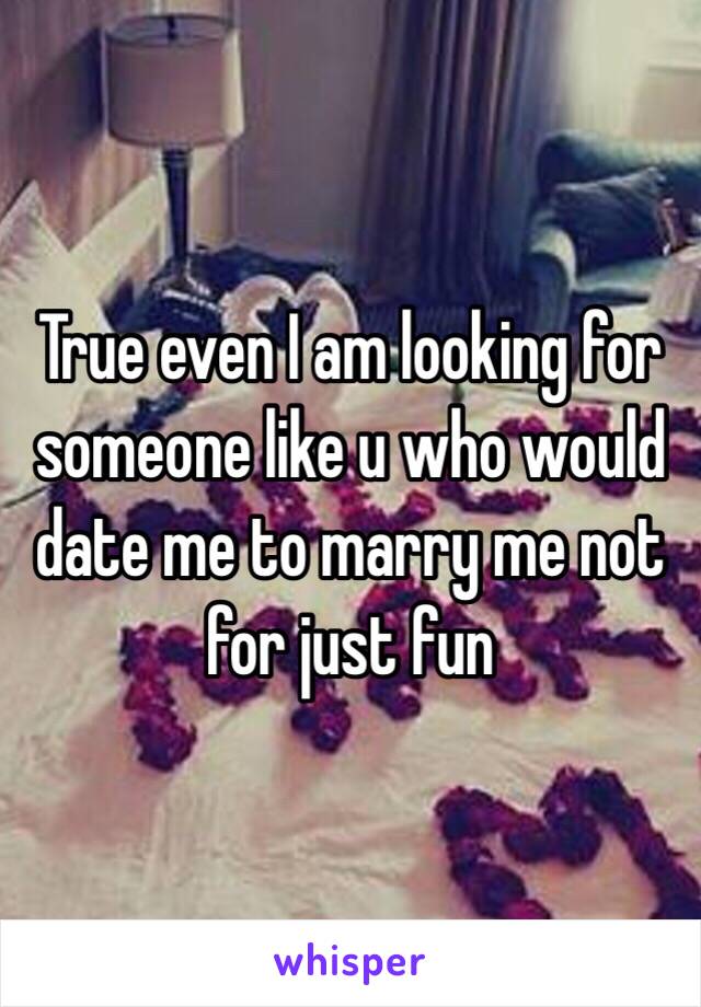 True even I am looking for someone like u who would date me to marry me not for just fun 
