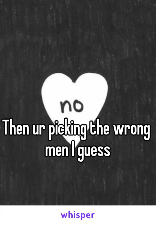 Then ur picking the wrong men I guess