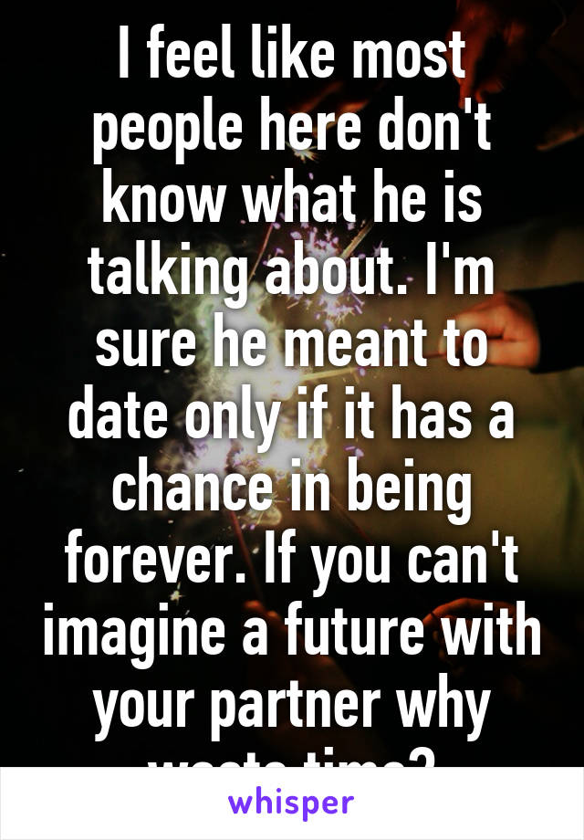 I feel like most people here don't know what he is talking about. I'm sure he meant to date only if it has a chance in being forever. If you can't imagine a future with your partner why waste time?