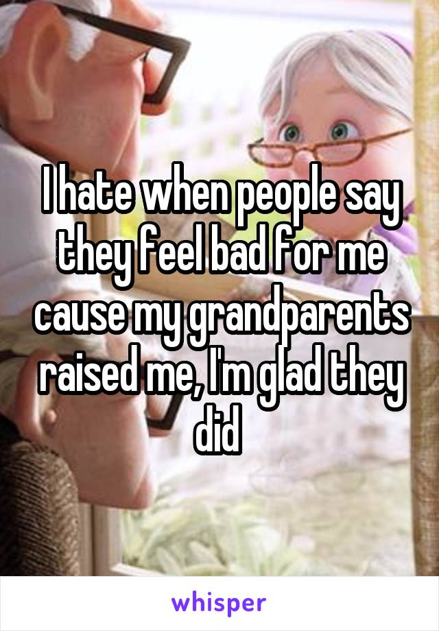 I hate when people say they feel bad for me cause my grandparents raised me, I'm glad they did 