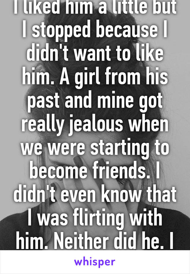 I liked him a little but I stopped because I didn't want to like him. A girl from his past and mine got really jealous when we were starting to become friends. I didn't even know that I was flirting with him. Neither did he. I got drama.