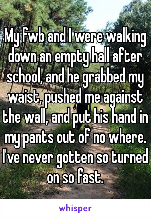 My fwb and I were walking down an empty hall after school, and he grabbed my waist, pushed me against the wall, and put his hand in my pants out of no where. I've never gotten so turned on so fast.