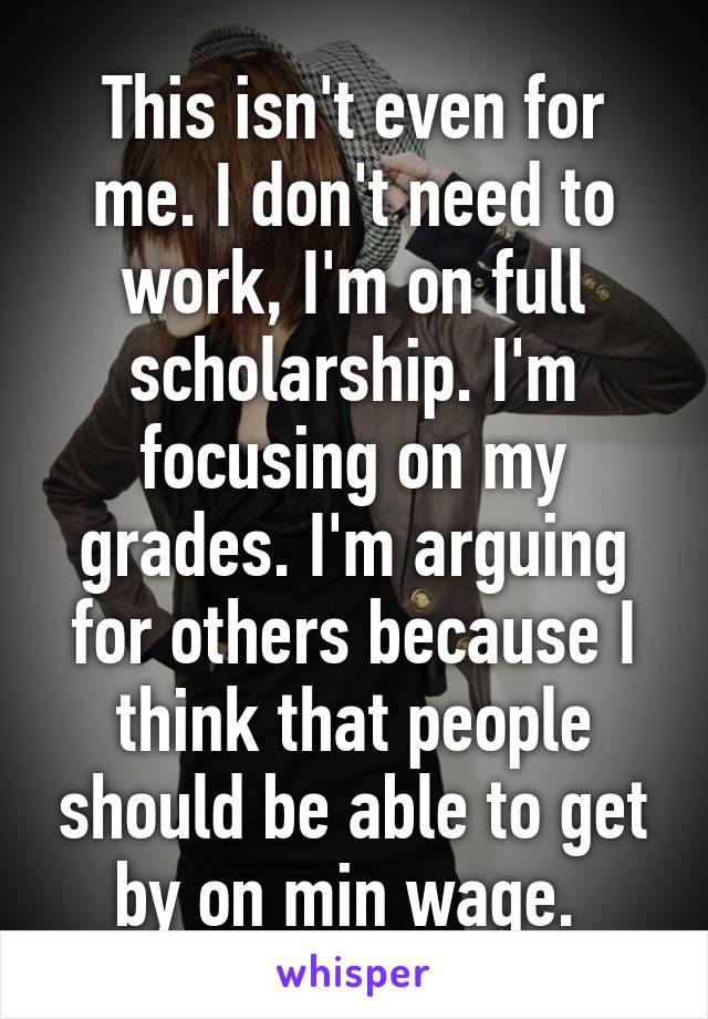 This isn't even for me. I don't need to work, I'm on full scholarship. I'm focusing on my grades. I'm arguing for others because I think that people should be able to get by on min wage. 