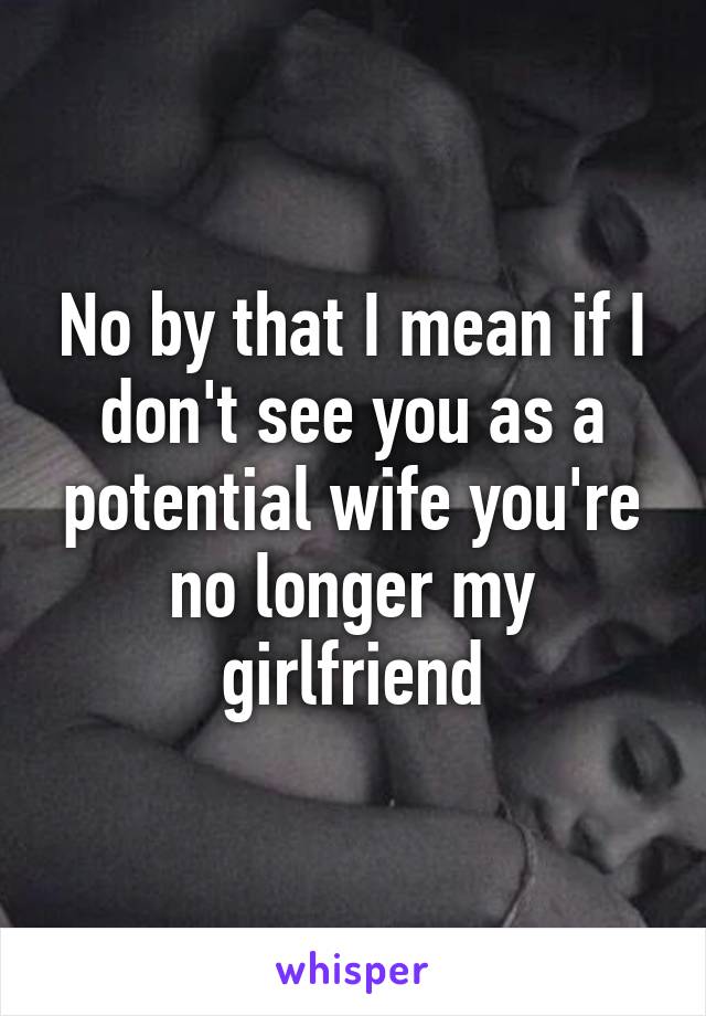 No by that I mean if I don't see you as a potential wife you're no longer my girlfriend