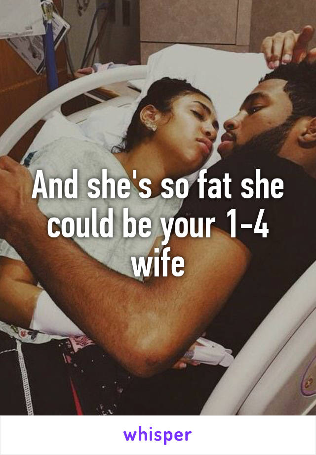 And she's so fat she could be your 1-4 wife