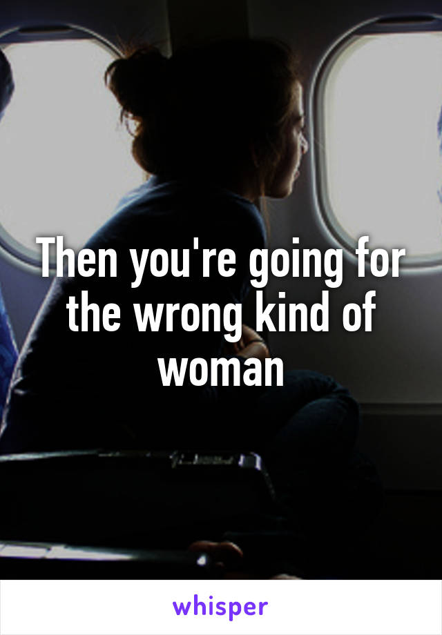 Then you're going for the wrong kind of woman