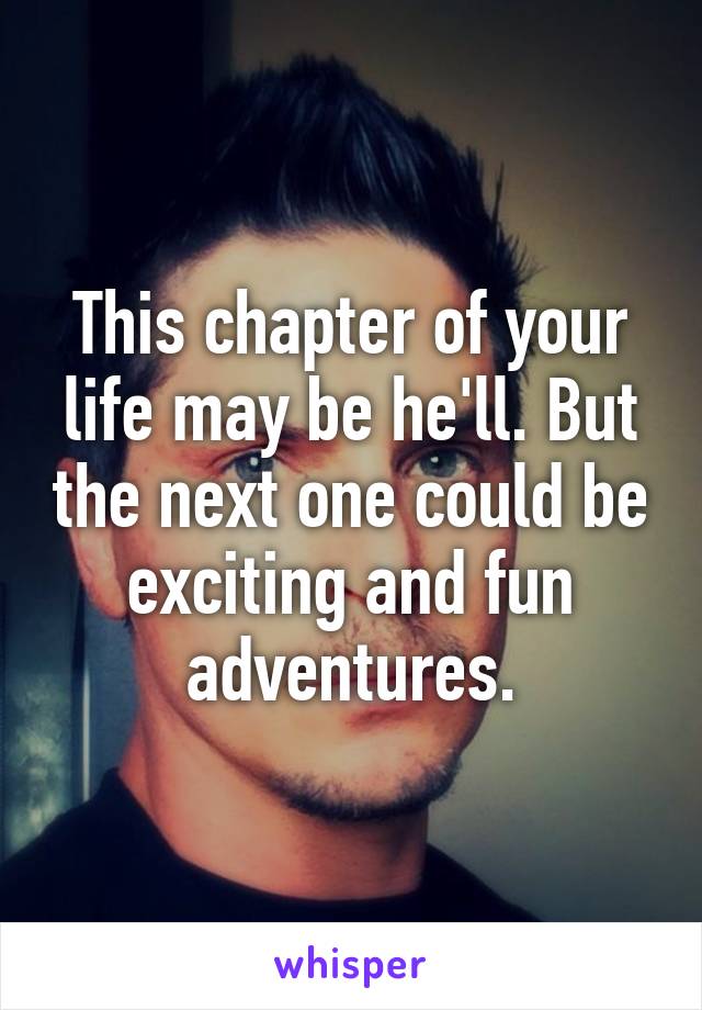 This chapter of your life may be he'll. But the next one could be exciting and fun adventures.