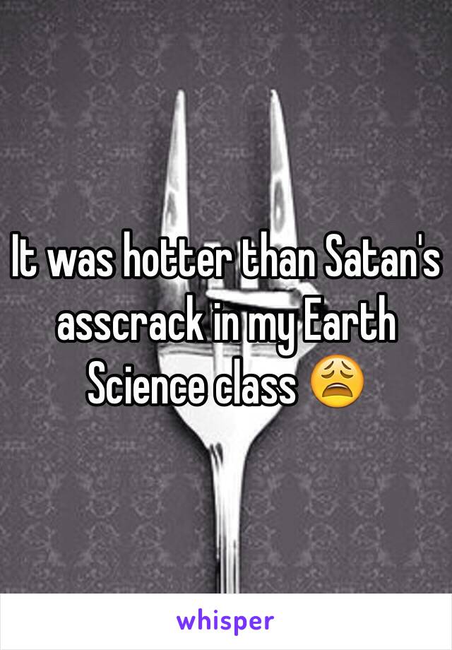 It was hotter than Satan's asscrack in my Earth Science class 😩