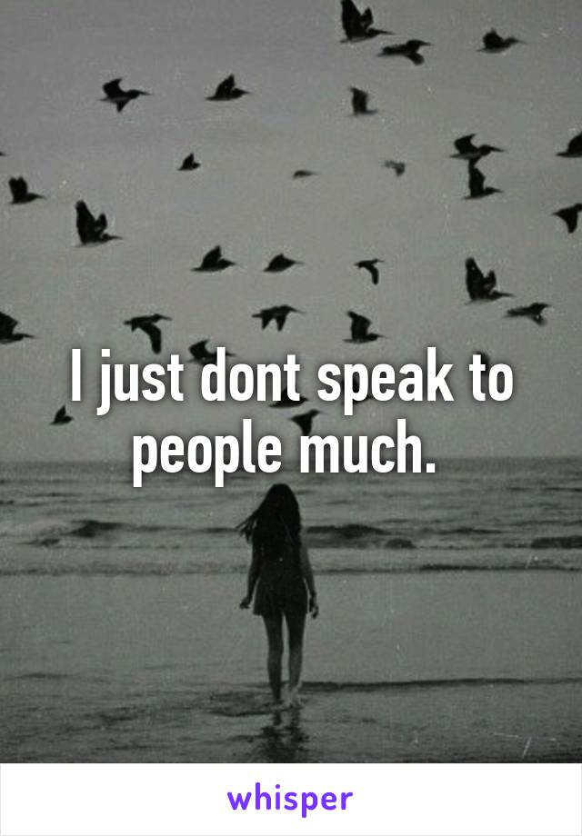 I just dont speak to people much. 