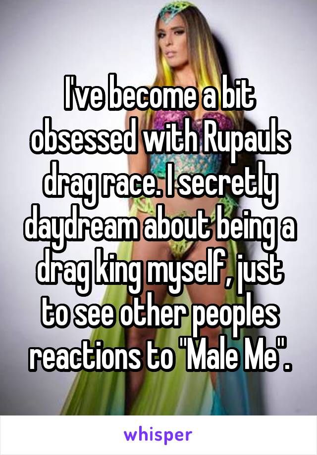 I've become a bit obsessed with Rupauls drag race. I secretly daydream about being a drag king myself, just to see other peoples reactions to "Male Me".