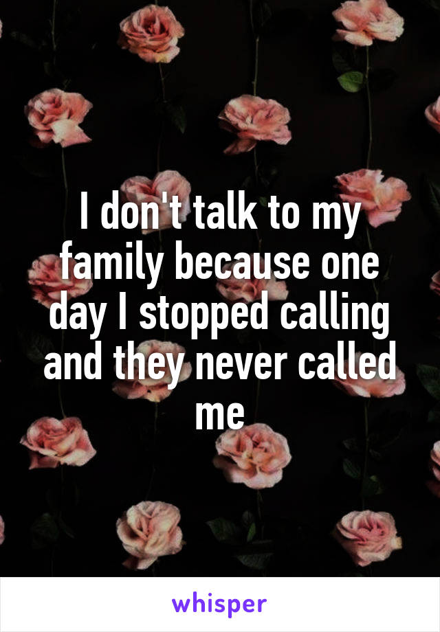 I don't talk to my family because one day I stopped calling and they never called me
