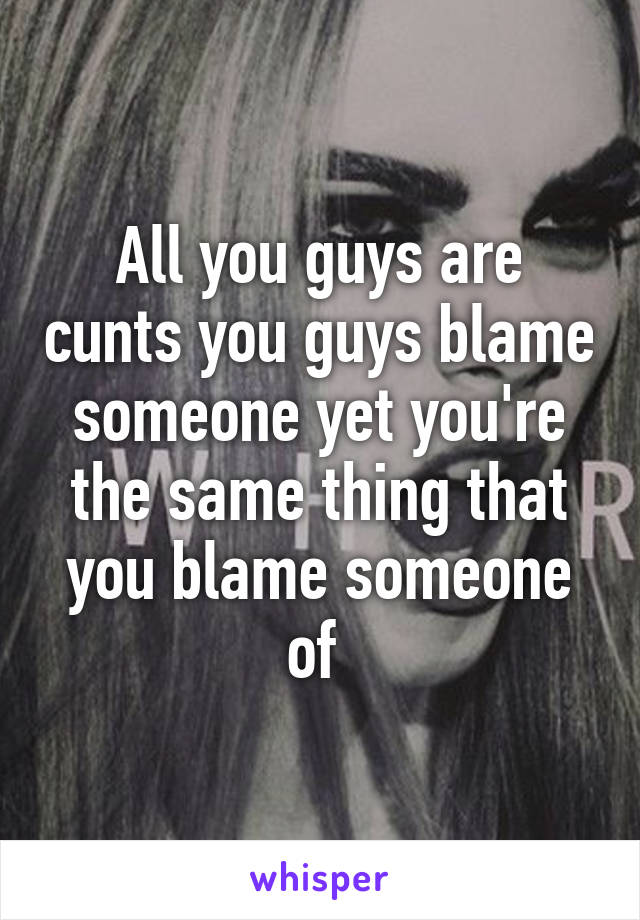 All you guys are cunts you guys blame someone yet you're the same thing that you blame someone of 