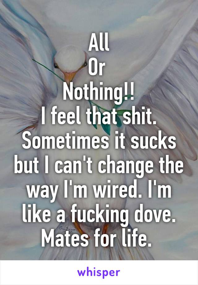 All
Or 
Nothing!!
I feel that shit. Sometimes it sucks but I can't change the way I'm wired. I'm like a fucking dove. Mates for life. 