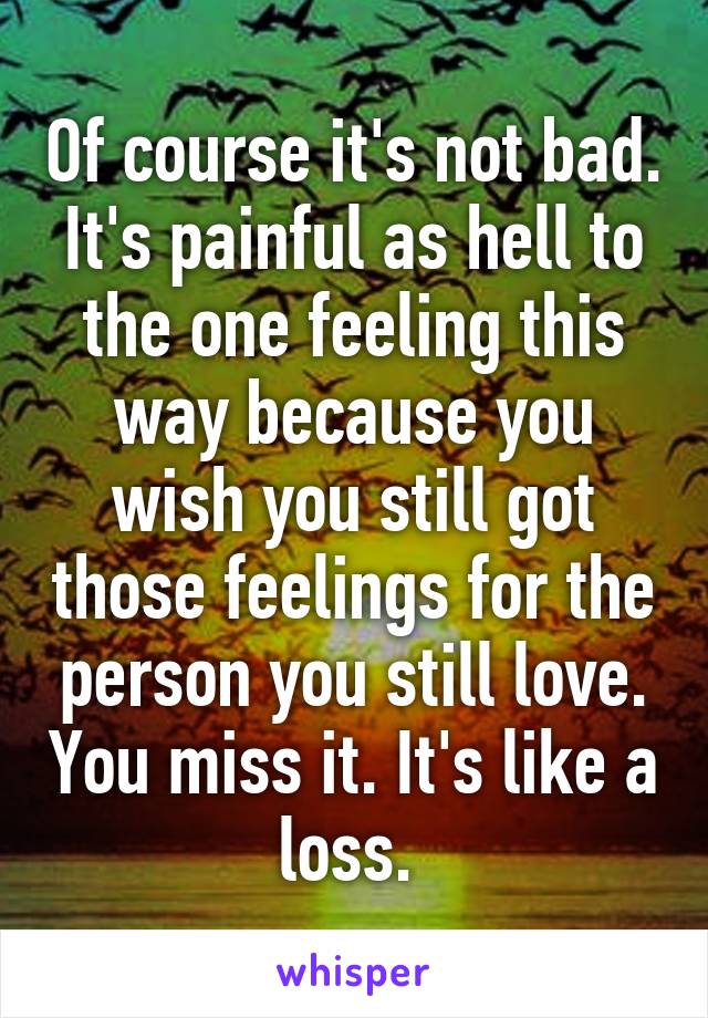 Of course it's not bad. It's painful as hell to the one feeling this way because you wish you still got those feelings for the person you still love. You miss it. It's like a loss. 