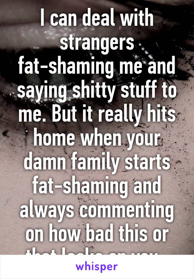 I can deal with strangers fat-shaming me and saying shitty stuff to me. But it really hits home when your damn family starts fat-shaming and always commenting on how bad this or that looks on you. 