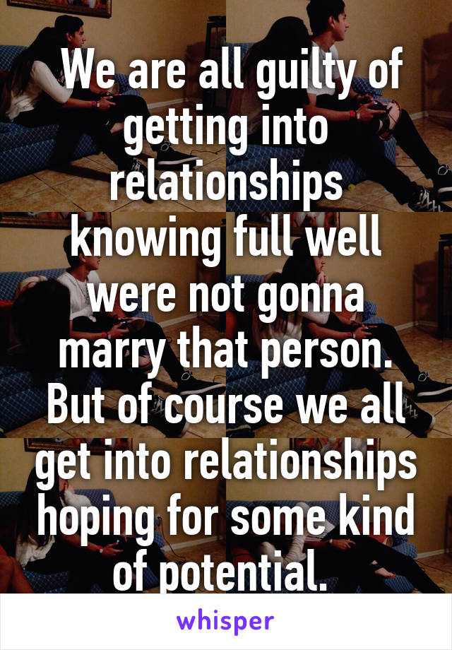  We are all guilty of getting into relationships knowing full well were not gonna marry that person. But of course we all get into relationships hoping for some kind of potential. 