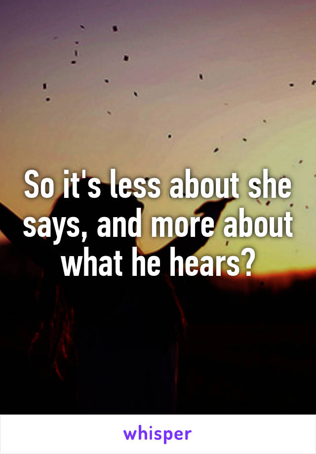 So it's less about she says, and more about what he hears?