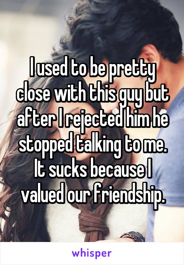 I used to be pretty close with this guy but after I rejected him he stopped talking to me. It sucks because I valued our friendship.