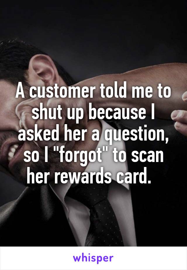 A customer told me to shut up because I asked her a question, so I "forgot" to scan her rewards card.  