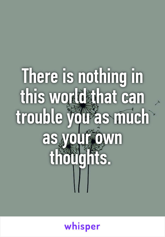 There is nothing in this world that can trouble you as much as your own thoughts. 