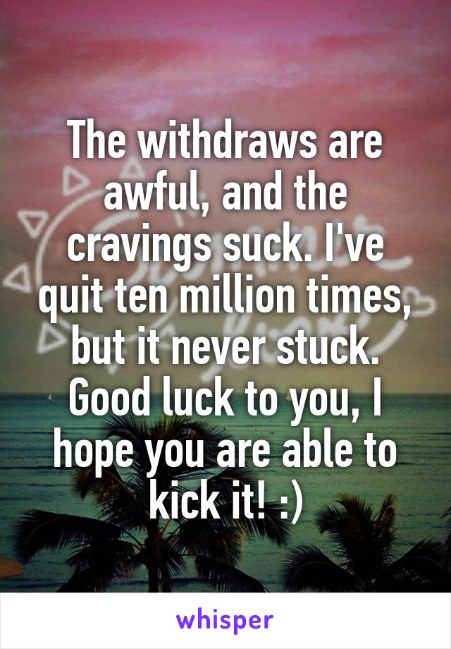 The withdraws are awful, and the cravings suck. I've quit ten million times, but it never stuck. Good luck to you, I hope you are able to kick it! :)