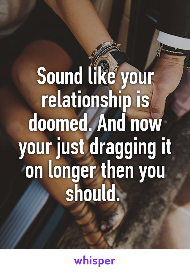 Sound like your relationship is doomed. And now your just dragging it on longer then you should. 