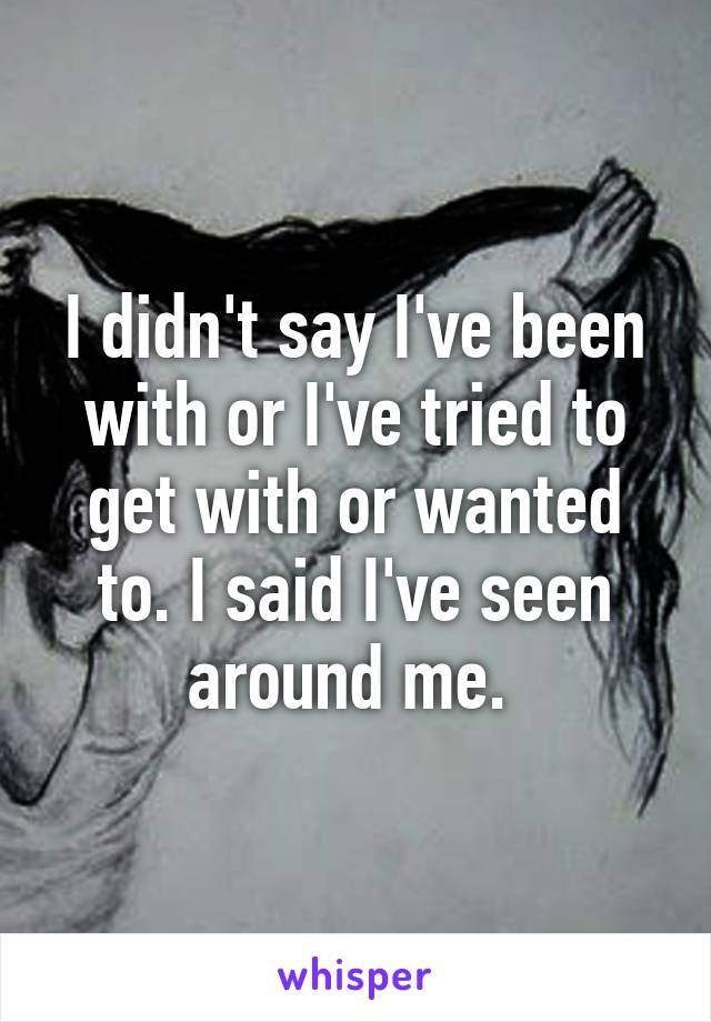 I didn't say I've been with or I've tried to get with or wanted to. I said I've seen around me. 