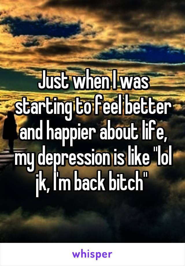 Just when I was starting to feel better and happier about life, my depression is like "lol jk, I'm back bitch" 
