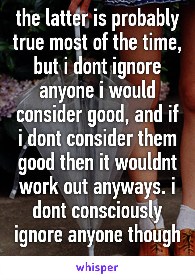 the latter is probably true most of the time, but i dont ignore anyone i would consider good, and if i dont consider them
good then it wouldnt work out anyways. i dont consciously ignore anyone though 