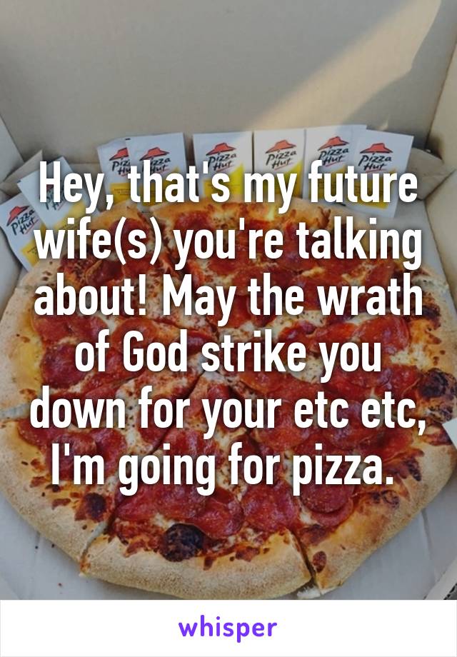 Hey, that's my future wife(s) you're talking about! May the wrath of God strike you down for your etc etc, I'm going for pizza. 