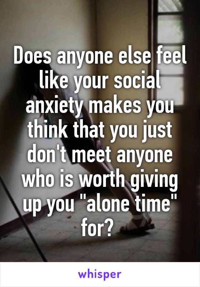 Does anyone else feel like your social anxiety makes you think that you just don't meet anyone who is worth giving up you "alone time" for? 