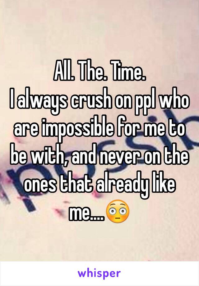 All. The. Time. 
I always crush on ppl who are impossible for me to be with, and never on the ones that already like me....😳