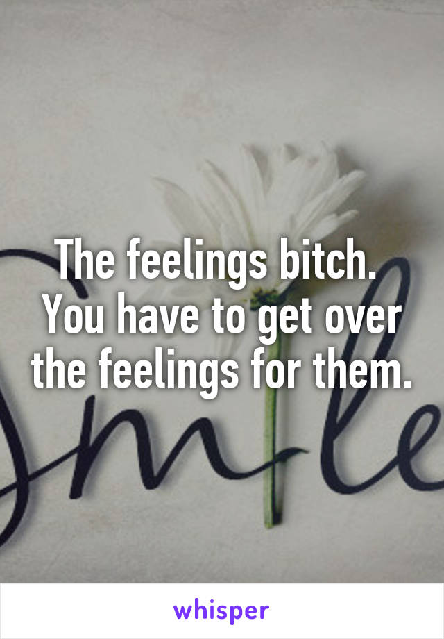 The feelings bitch. 
You have to get over the feelings for them.