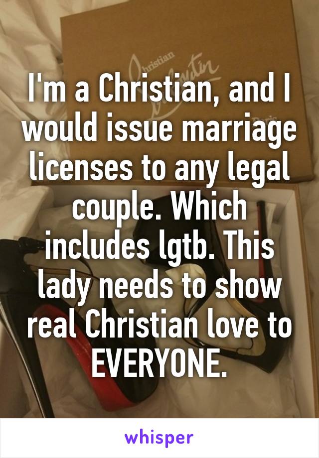 I'm a Christian, and I would issue marriage licenses to any legal couple. Which includes lgtb. This lady needs to show real Christian love to EVERYONE.