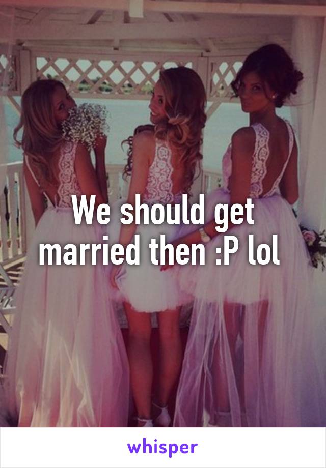 We should get married then :P lol 