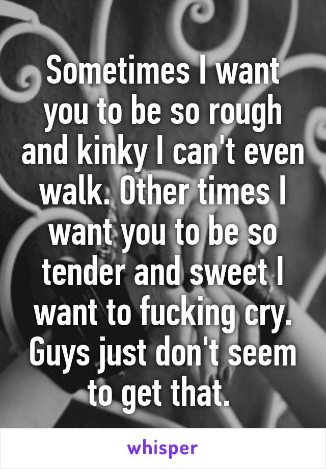 Sometimes I want you to be so rough and kinky I can't even walk. Other times I want you to be so tender and sweet I want to fucking cry. Guys just don't seem to get that. 
