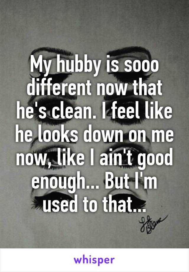 My hubby is sooo different now that he's clean. I feel like he looks down on me now, like I ain't good enough... But I'm used to that...